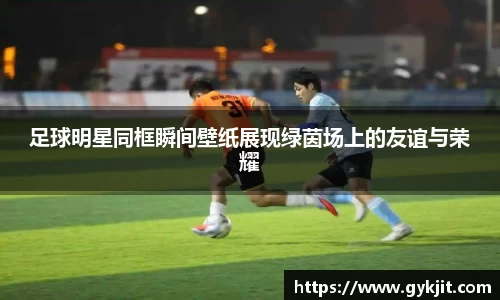 足球明星同框瞬间壁纸展现绿茵场上的友谊与荣耀